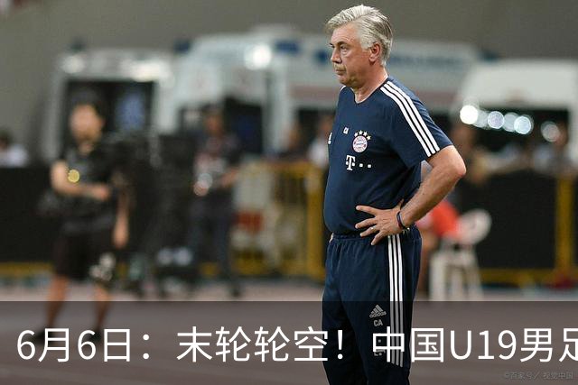 6月6日：末轮轮空！中国U19男足提前交卷，生死战竟要看别人脸色？